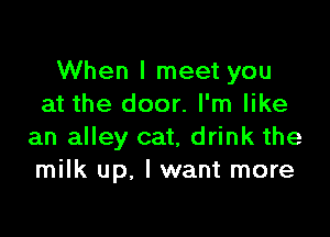 When I meet you
at the door. I'm like

an alley cat, drink the
milk up. I want more