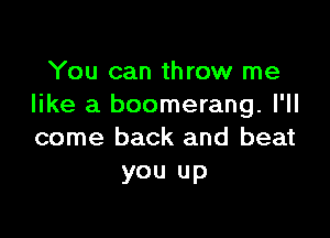 You can throw me
like a boomerang. I'll

come back and beat
you up