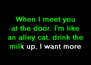 When I meet you
at the door. I'm like

an alley cat, drink the
milk up. I want more