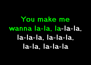 You make me
wanna Ia-Ia, la-la-la,

la-la-la, la-la-la,
la-Ia. Ia-la-la