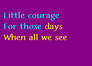 Little courage
For those days

When all we see