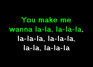 You make me
wanna Ia-Ia, la-la-la,

la-la-la, la-la-la,
la-Ia. Ia-la-la