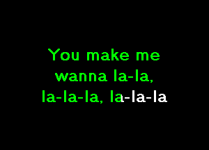 You make me

wanna la-Ia,
Ia-la-Ia. la-la-la