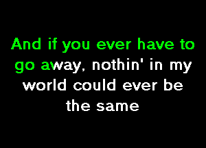 And if you ever have to
go away, nothin' in my

world could ever be
the same