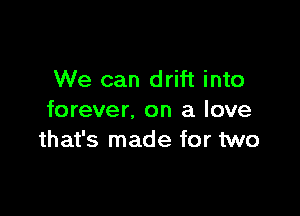 We can drift into

forever. on a love
that's made for two