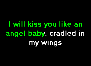 I will kiss you like an

angel baby. cradled in
my wings