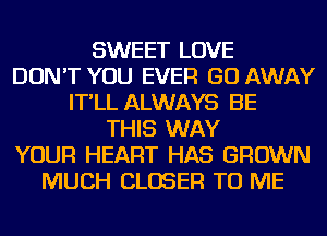 SWEET LOVE
DON'T YOU EVER GO AWAY
IT'LL ALWAYS BE
THIS WAY
YOUR HEART HAS GROWN
MUCH CLOSER TO ME