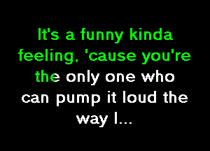 It's a funny kinda
feeling, 'cause you're

the only one who
can pump it loud the
way I...