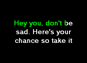 Hey you, don't be

sad. Here's your
chance so take it