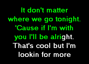 It don't matter
where we go tonight.
'Cause if I'm with
you I'll be alright.
That's cool but I'm

lookin for more I