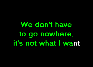 We don't have

to go nowhere,
it's not what I want