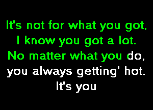 It's not for what you got,
I know you got a lot.
No matter what you do,
you always getting' hot.
It's you