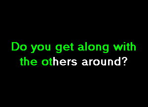 Do you get along with

the others around?