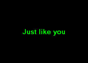 Just like you