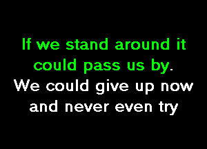 If we stand around it
could pass us by.

We could give up now
and never even try