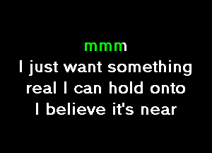 mmm
I just want something

real I can hold onto
I believe it's near