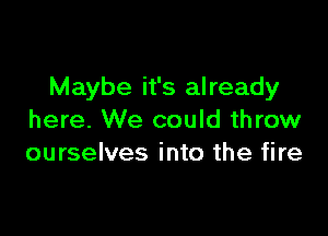 Maybe it's already

here. We could throw
ourselves into the fire