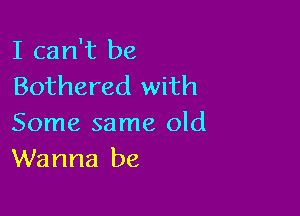 I can't be
Bothered with

Some same old
Wanna be