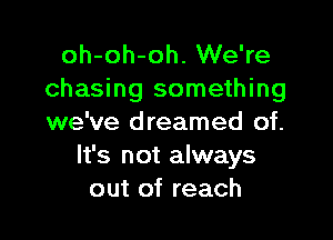 oh-oh-oh. We're
chasing something

we've dreamed of.
It's not always
out of reach
