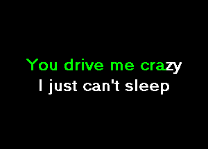 You drive me crazy

I just can't sleep