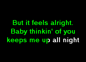 But it feels alright.

Baby thinkin' of you
keeps me up all night