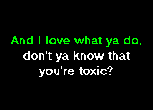 And I love what ya do,

don't ya know that
you're toxic?