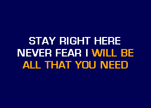 STAY RIGHT HERE
NEVER FEAR I WILL BE
ALL THAT YOU NEED