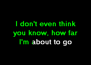 I don't even think

you know, how far
I'm about to go