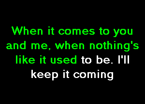 When it comes to you
and me. when nothing's

like it used to be. I'll
keep it coming