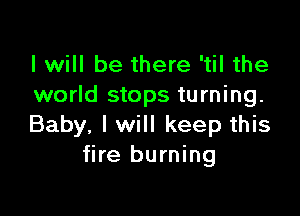 I will be there 'til the
world stops turning.

Baby, I will keep this
fire burning