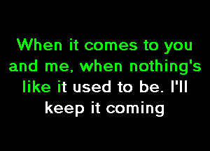 When it comes to you
and me. when nothing's

like it used to be. I'll
keep it coming