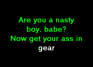 Are you a nasty
boy,babe?

Now get your ass in
gear