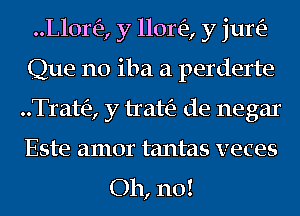 ..L10r(e, y 11011'3, y jun?
Que n0 iba a perderte
..Trat(e, y trah'a de negar
Este amor tantas veces

Oh, no!