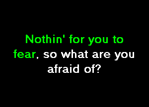 Nothin' for you to

fear, so what are you
afraid of?