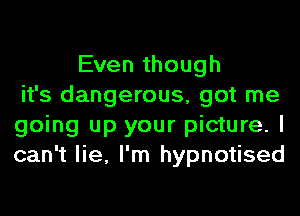 Even though
it's dangerous, got me
going up your picture. I
can't lie, I'm hypnotised