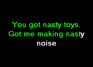 You got nasty toys.

Got me making nasty
noise