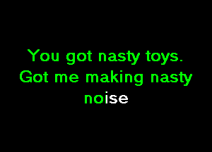 You got nasty toys.

Got me making nasty
noise