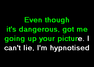 Even though
it's dangerous, got me
going up your picture. I
can't lie, I'm hypnotised