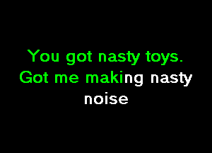 You got nasty toys.

Got me making nasty
noise