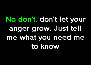 No don't, don't let your
anger grow. Just tell

me what you need me
to know