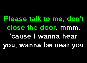 Please talk to me, don't
close the door, mmm,
'cause I wanna hear
you, wanna be near you