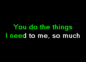 You do the things

I need to me, so much