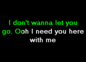 I don't wanna let you

go. Ooh I need you here
with me