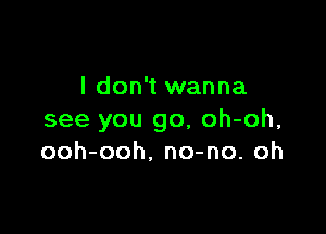 I don't wanna

see you go, oh-oh,
ooh-ooh, no-no. oh