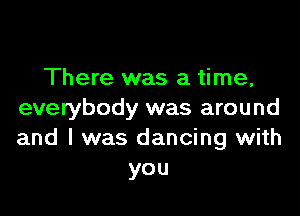 There was a time,

everybody was around
and I was dancing with
you