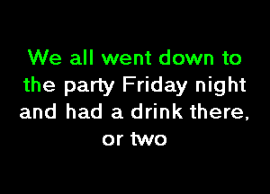 We all went down to
the party Friday night

and had a drink there,
or two