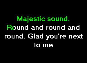 Majestic sound.
Round and round and

round. Glad you're next
to me