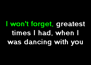 I won't forget, greatest

times I had, when I
was dancing with you