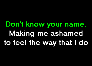 Don't know your name.

Making me ashamed
to feel the way that I do