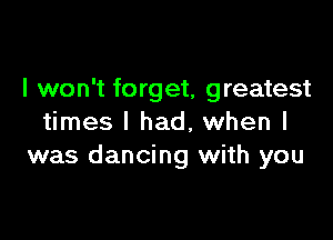 I won't forget, greatest

times I had, when I
was dancing with you